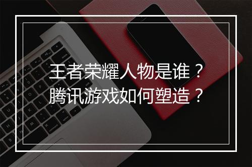 王者荣耀人物是谁？腾讯游戏如何塑造？