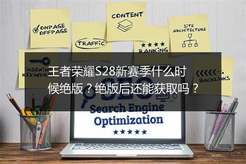王者荣耀S28新赛季什么时候绝版？绝版后还能获取吗？