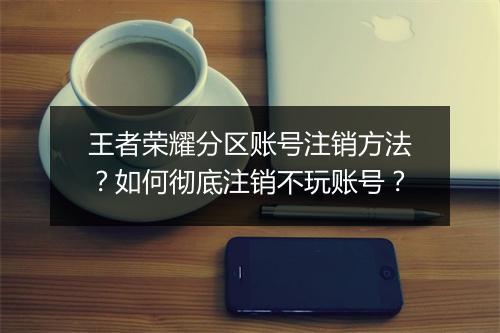 王者荣耀分区账号注销方法?如何彻底注销不玩账号?