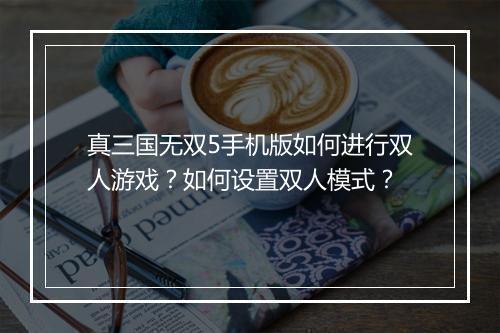 真三国无双5手机版如何进行双人游戏？如何设置双人模式？