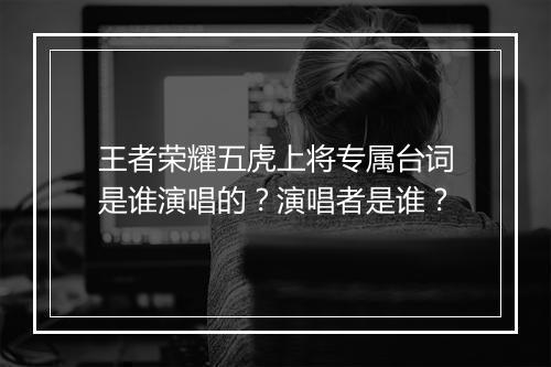王者荣耀五虎上将专属台词是谁演唱的？演唱者是谁？
