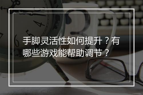 手脚灵活性如何提升？有哪些游戏能帮助调节？