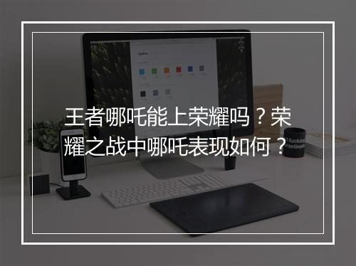 王者哪吒能上荣耀吗？荣耀之战中哪吒表现如何？