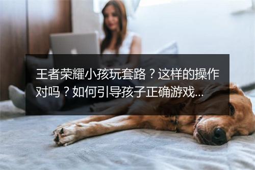 王者荣耀小孩玩套路？这样的操作对吗？如何引导孩子正确游戏？