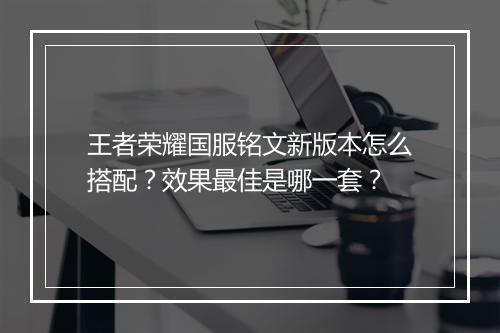 王者荣耀国服铭文新版本怎么搭配？效果最佳是哪一套？