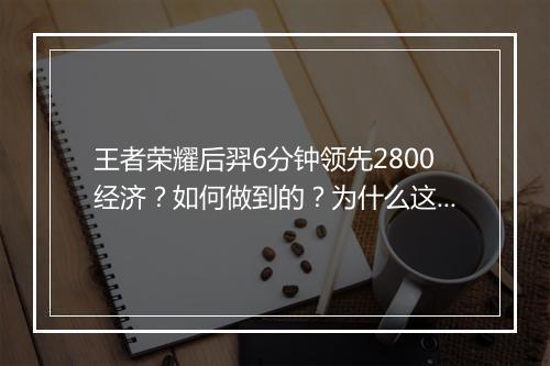 王者荣耀后羿6分钟领先2800经济？如何做到的？为什么这么厉害？