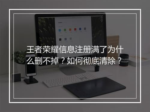 王者荣耀信息注册满了为什么删不掉？如何彻底清除？