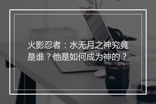 火影忍者：水无月之神究竟是谁？他是如何成为神的？
