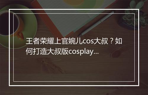 王者荣耀上官婉儿cos大叔？如何打造大叔版cosplay？