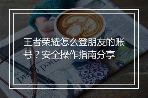 王者荣耀怎么登朋友的账号？安全操作指南分享