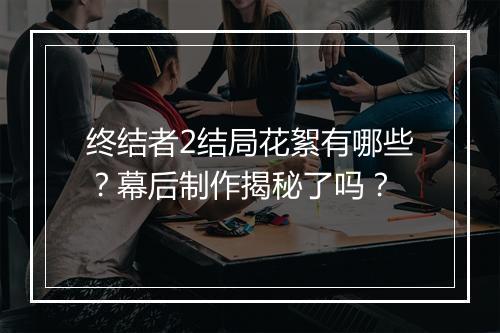 终结者2结局花絮有哪些？幕后制作揭秘了吗？
