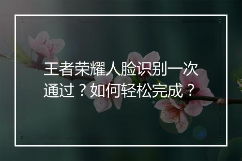王者荣耀人脸识别一次通过？如何轻松完成？