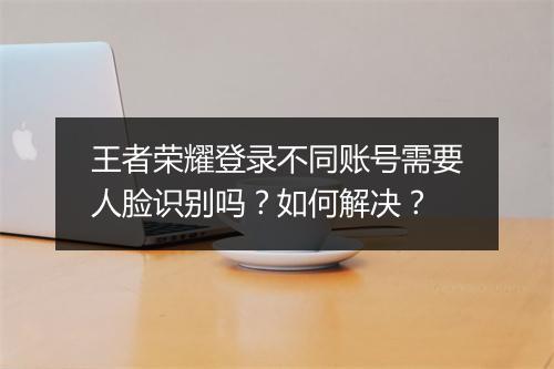 王者荣耀登录不同账号需要人脸识别吗？如何解决？