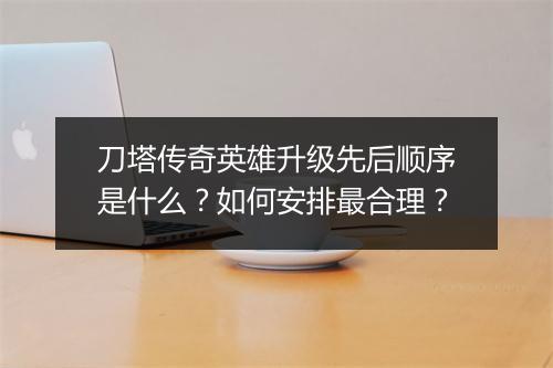 刀塔传奇英雄升级先后顺序是什么？如何安排最合理？
