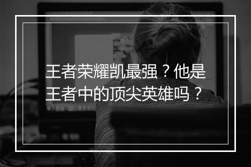 王者荣耀凯最强？他是王者中的顶尖英雄吗？