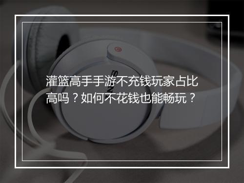 灌篮高手手游不充钱玩家占比高吗？如何不花钱也能畅玩？
