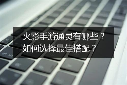 火影手游通灵有哪些？如何选择最佳搭配？