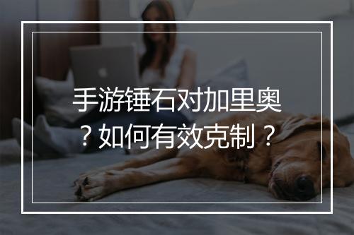 手游锤石对加里奥？如何有效克制？