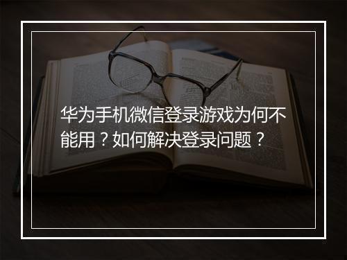 华为手机微信登录游戏为何不能用？如何解决登录问题？