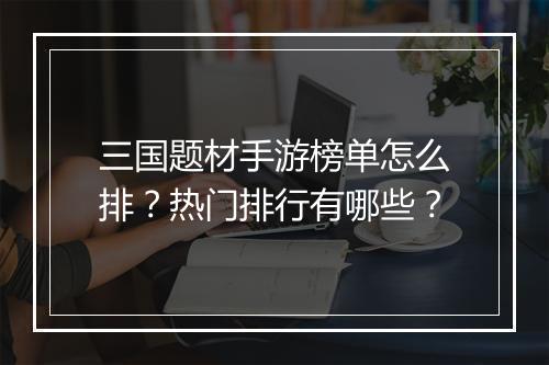 三国题材手游榜单怎么排？热门排行有哪些？