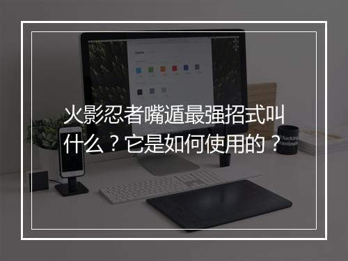 火影忍者嘴遁最强招式叫什么？它是如何使用的？