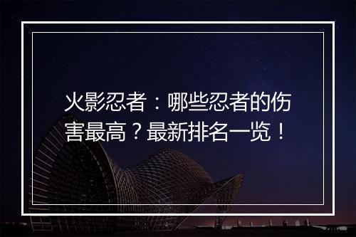 火影忍者：哪些忍者的伤害最高？最新排名一览！