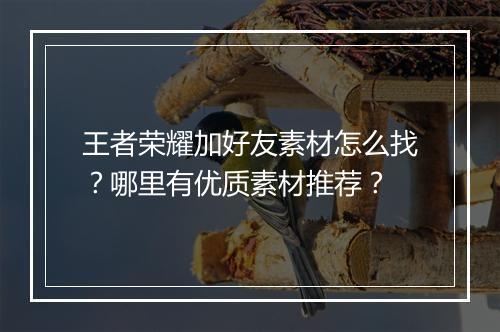 王者荣耀加好友素材怎么找？哪里有优质素材推荐？