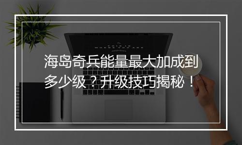 海岛奇兵能量最大加成到多少级？升级技巧揭秘！