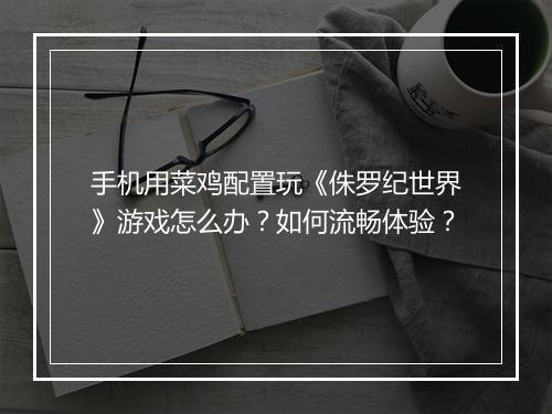 手机用菜鸡配置玩《侏罗纪世界》游戏怎么办？如何流畅体验？
