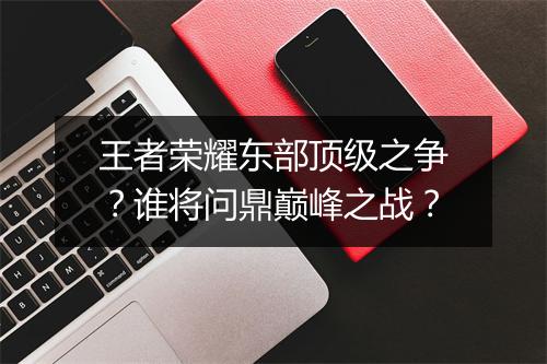 王者荣耀东部顶级之争？谁将问鼎巅峰之战？