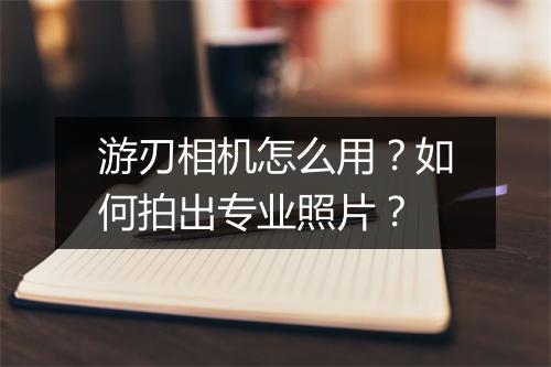 游刃相机怎么用？如何拍出专业照片？