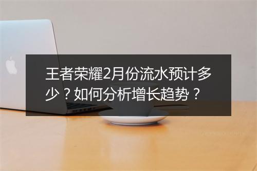 王者荣耀2月份流水预计多少？如何分析增长趋势？