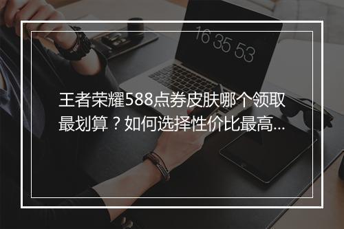 王者荣耀588点券皮肤哪个领取最划算？如何选择性价比最高的？