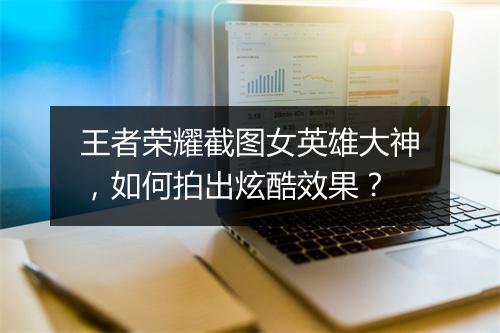 王者荣耀截图女英雄大神，如何拍出炫酷效果？