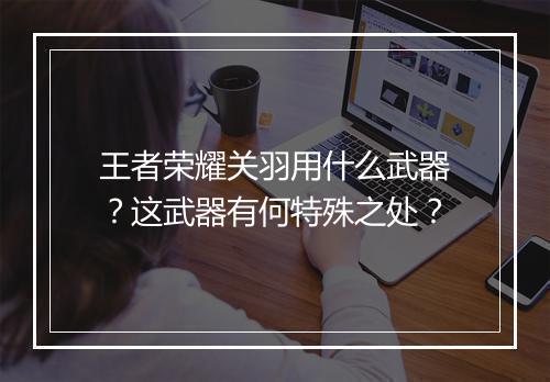 王者荣耀关羽用什么武器？这武器有何特殊之处？