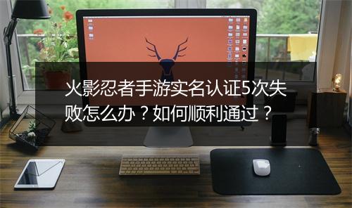 火影忍者手游实名认证5次失败怎么办？如何顺利通过？