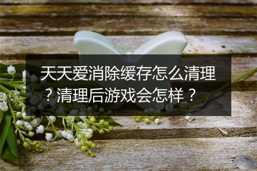 天天爱消除缓存怎么清理？清理后游戏会怎样？