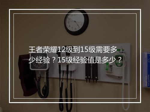 王者荣耀12级到15级需要多少经验？15级经验值是多少？