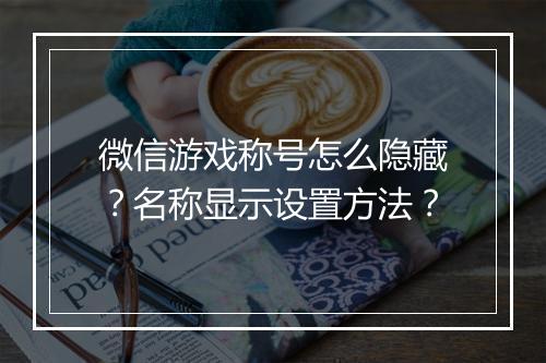 微信游戏称号怎么隐藏？名称显示设置方法？