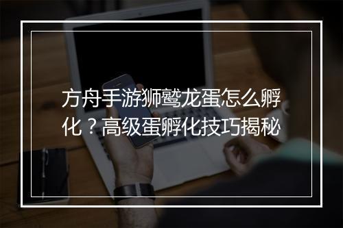 方舟手游狮鹫龙蛋怎么孵化？高级蛋孵化技巧揭秘