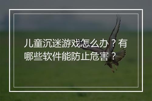 儿童沉迷游戏怎么办？有哪些软件能防止危害？