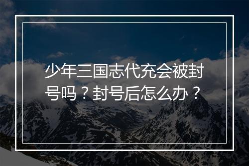 少年三国志代充会被封号吗？封号后怎么办？