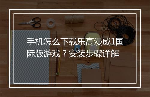 手机怎么下载乐高漫威1国际版游戏？安装步骤详解