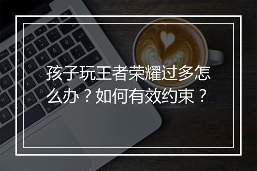 孩子玩王者荣耀过多怎么办？如何有效约束？
