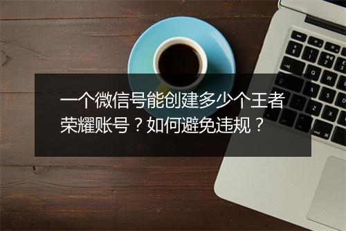 一个微信号能创建多少个王者荣耀账号？如何避免违规？