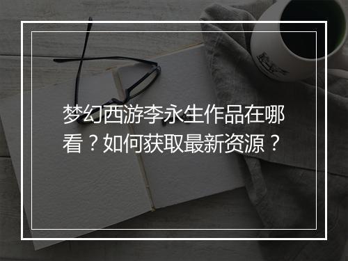 梦幻西游李永生作品在哪看？如何获取最新资源？