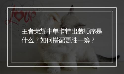 王者荣耀中单卡特出装顺序是什么？如何搭配更胜一筹？