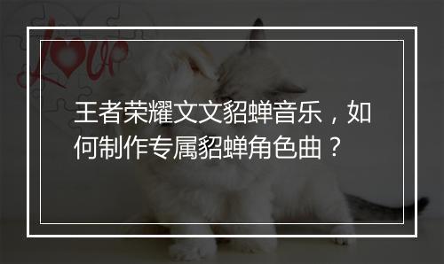 王者荣耀文文貂蝉音乐，如何制作专属貂蝉角色曲？