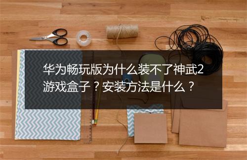 华为畅玩版为什么装不了神武2游戏盒子？安装方法是什么？