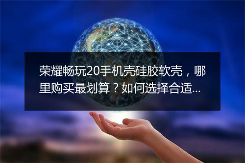 荣耀畅玩20手机壳硅胶软壳，哪里购买最划算？如何选择合适款？